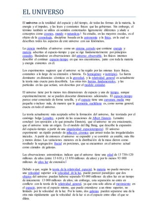 EL UNIVERSO
El universo es la totalidad del espacio y del tiempo, de todas las formas de la materia, la
energía y el impulso, y las leyes y constantes físicas que las gobiernan. Sin embargo, el
término también se utiliza en sentidos contextuales ligeramente diferentes y alude a
conceptos como cosmos, mundo o naturaleza.1 Su estudio, en las mayores escalas, es el
objeto de la cosmología, disciplina basada en la astronomía y la física, en la cual se
describen todos los aspectos de este universo con sus fenómenos.
La ciencia modeliza el universo como un sistema cerrado que contiene energía y
materia adscritas al espacio-tiempo y que se rige fundamentalmente por principios
causales. Basándose en observaciones del universo observable, los físicos intentan
describir el continuo espacio-tiempo en que nos encontramos, junto con toda la materia
y energía existentes en él.
Los experimentos sugieren que el universo se ha regido por las mismas leyes físicas,
constantes a lo largo de su extensión e historia. Es homogéneo e isotrópico. La fuerza
dominante en distancias cósmicas es la gravedad, y la relatividad general es actualmente
la teoría más exacta para describirla. Las otras tres fuerzas fundamentales, y las
partículas en las que actúan, son descritas por el modelo estándar.
El universo tiene por lo menos tres dimensiones de espacio y una de tiempo, aunque
experimentalmente no se pueden descartar dimensiones adicionales. El espacio-tiempo
parece estar conectado de forma sencilla, y el espacio tiene una curvatura media muy
pequeña o incluso nula, de manera que la geometría euclidiana es, como norma general,
exacta en todo el universo.
La teoría actualmente más aceptada sobre la formación del universo, fue teorizada por el
canónigo belga Lemaître, a partir de las ecuaciones de Albert Einstein. Lemaitre
concluyó (en oposición a lo que pensaba Einstein), que el universo no era estacionario,
que el universo tenía un origen. Es el modelo del Big Bang, que describe la expansión
del espacio-tiempo a partir de una singularidad espaciotemporal. El universo
experimentó un rápido periodo de inflación cósmica que arrasó todas las irregularidades
iniciales. A partir de entonces el universo se expandió y se convirtió en estable, más frío
y menos denso. Las variaciones menores en la distribución de la masa dieron como
resultado la segregación fractal en porciones, que se encuentran en el universo actual
como cúmulos de galaxias.
Las observaciones astronómicas indican que el universo tiene una edad de 13 730±120
millones de años (entre 13 610 y 13 850 millones de años) y por lo menos 93 000
millones de años luz de extensión.2
Debido a que, según la teoría de la relatividad especial, la materia no puede moverse a
una velocidad superior a la velocidad de la luz, puede parecer paradójico que dos
objetos del universo puedan haberse separado 93 000 millones de años luz en un tiempo
de únicamente 13 000 millones de años; sin embargo, esta separación no entra en
conflicto con la teoría de la relatividad general, ya que esta solo afecta al movimiento en
el espacio, pero no al espacio mismo, que puede extenderse a un ritmo superior, no
limitado por la velocidad de la luz. Por lo tanto, dos galaxias pueden separarse una de la
otra más rápidamente que la velocidad de la luz si es el espacio entre ellas el que se
dilata.
 