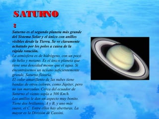 SATURNOSATURNO
::
Saturno es el segundo planeta más grande
del Sistema Solar y el único con anillos
visibles desde la Tierra. Se ve claramente
achatado por los polos a causa de la
rápida rotación.
La atmósfera es de hidrógeno, con un poco
de helio y metano. Es el único planeta que
tiene una densidad menor que el agua. Si
encontrásemos un océano suficientemente
grande, Saturno flotaría.
El color amarillento de las nubes tiene
bandas de otros colores, como Júpiter, pero
no tan marcadas. Cerca del ecuador de
Saturno el viento sopla a 500 Km/h.
Los anillos le dan un aspecto muy bonito.
Tiene dos brillantes, A y B, y uno más
suave, el C. Entre ellos hay aberturas. La
mayor es la División de Cassini.
 