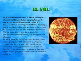 EL SOLEL SOL
Es la estrella más cercana a la Tierra y el mayor
elemento del Sistema Solar. Las estrellas son los
únicos cuerpos del Universo que emiten luz.
El Sol es también nuestra principal fuente de energía,
que se manifesta, sobre todo, en forma de luz y calor.
El Sol contiene más del 99% de toda la materia del
Sistema Solar. Ejerce una fuerte atracción
gravitatoria sobre los planetas y los hace girar a su
alrededor.
El Sol se formó hace 4.500 millones de años y tiene
combustible para 5.000 millones más. Después,
comenzará a hacerse más y más grande, hasta
convertirse en una gigante roja. Finalmente, se
hundirá por su propio peso y se convertirá en una
enana blanca, que puede tardar un trillón de años en
enfriarse.
 