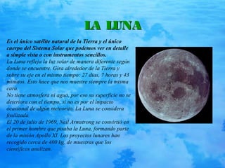 LA LUNALA LUNA
Es el único satélite natural de la Tierra y el único
cuerpo del Sistema Solar que podemos ver en detalle
a simple vista o con instrumentos sencillos.
La Luna refleja la luz solar de manera diferente según
donde se encuentre. Gira alrededor de la Tierra y
sobre su eje en el mismo tiempo: 27 dias, 7 horas y 43
minutos. Esto hace que nos muestre siempre la misma
cara.
No tiene atmosfera ni agua, por eso su superficie no se
deteriora con el tiempo, si no es por el impacto
ocasional de algún meteorito. La Luna se considera
fosilizada.
El 20 de julio de 1969, Neil Armstrong se convirtió en
el primer hombre que pisaba la Luna, formando parte
de la misión Apollo XI. Los proyectos lunares han
recogido cerca de 400 kg. de muestras que los
científicos analizan.
 