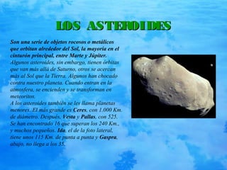 LOS ASTEROIDESLOS ASTEROIDES
Son una serie de objetos rocosos o metálicos
que orbitan alrededor del Sol, la mayoría en el
cinturón principal, entre Marte y Júpiter.
Algunos asteroides, sin embargo, tienen órbitas
que van más allá de Saturno, otros se acercan
más al Sol que la Tierra. Algunos han chocado
contra nuestro planeta. Cuando entran en la
atmosfera, se encienden y se transforman en
meteoritos.
A los asteroides también se les llama planetas
menores. El más grande es Ceres, con 1.000 Km.
de diámetro. Después, Vesta y Pallas, con 525.
Se han encontrado 16 que superan los 240 Km.,
y muchos pequeños. Ida, el de la foto lateral,
tiene unos 115 Km. de punta a punta y Gaspra,
abajo, no llega a los 35.
 