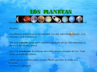 LOS PLANETASLOS PLANETAS
- Los planetas giran alrededor del Sol. No tienen luz propia, sino que reflejan la
luz solar.
- Los planetas tienen diversos movimientos. Los más importantes son dos: el de
rotación y el de translación.
- Por el de rotación, giran sobre sí mismos alrededor del eje. Esto determina la
duración del día del planeta.
- Por el de translación, los planetas describen órbitas alrededor del Sol. Cada
órbita es el año del planeta.
- Giran casi en el mismo plano, excepto Plutón, que tiene la órbita más
inclinada,
excéntrica y alargada.
 