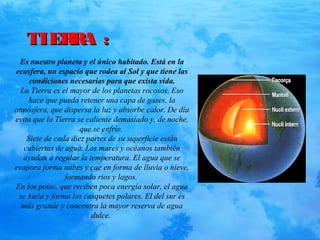TIERRA :TIERRA :
Es nuestro planeta y el único habitado. Está en la
ecosfera, un espacio que rodea al Sol y que tiene las
condiciones necesarias para que exista vida.
La Tierra es el mayor de los planetas rocosos. Eso
hace que pueda retener una capa de gases, la
atmósfera, que dispersa la luz y absorbe calor. De día
evita que la Tierra se caliente demasiado y, de noche,
que se enfríe.
Siete de cada diez partes de su superficie están
cubiertas de agua. Los mares y océanos también
ayudan a regular la temperatura. El agua que se
evapora forma nubes y cae en forma de lluvia o nieve,
formando rios y lagos.
En los polos, que reciben poca energía solar, el agua
se hiela y forma los casquetes polares. El del sur és
más grande y concentra la mayor reserva de agua
dulce.
 