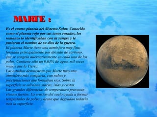 MARTE :MARTE :
Es el cuarto planeta del Sistema Solar. Conocido
como el planeta rojo por sus tonos rosados, los
romanos lo identificaban con la sangre y le
pusieron el nombre de su dios de la guerra.
El planeta Marte tiene una atmósfera muy fina,
formada principalmente por dióxido de carbono,
que se congela alternativamente en cada uno de los
polos. Contiene sólo un 0,03% de agua, mil veces
menos que la Tierra.
Los estudios demuestran que Marte tuvo una
atmósfera más compacta, con nubes y
precipitaciones que formaban rios. Sobre la
superficie se adivinan surcos, islas y costas.
Las grandes diferencias de temperatura provocan
vientos fuertes. La erosión del suelo ayuda a formar
tempestades de polvo y arena que degradan todavía
más la superficie.
 