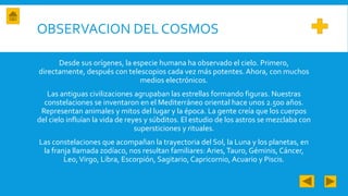 OBSERVACION DEL COSMOS
Desde sus orígenes, la especie humana ha observado el cielo. Primero,
directamente, después con telescopios cada vez más potentes. Ahora, con muchos
medios electrónicos.
Las antiguas civilizaciones agrupaban las estrellas formando figuras. Nuestras
constelaciones se inventaron en el Mediterráneo oriental hace unos 2.500 años.
Representan animales y mitos del lugar y la época. La gente creía que los cuerpos
del cielo influían la vida de reyes y súbditos. El estudio de los astros se mezclaba con
supersticiones y rituales.
Las constelaciones que acompañan la trayectoria del Sol, la Luna y los planetas, en
la franja llamada zodíaco, nos resultan familiares: Aries,Tauro, Géminis, Cáncer,
Leo,Virgo, Libra, Escorpión, Sagitario, Capricornio, Acuario y Piscis.
 