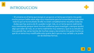 INTRODUCCION
 El universo es el tema que escogí yo ya que es un tema que enserio me gustó
mucho porque habla sobre algo muy importante para la humanidad porque sobre
todo lo que se ha estudiado de ella no están completamente resueltas todas las
dudas que hay acerca de él y pueden surgir más, es un tema que es realmente
muy interesante porque tiene muchos subtemas para investigar y siempre tendrá
algo que saber de mas, es un tema realmente muy extenso y que es su estudio es
muy grande hay varias teorías de muchas cosas y eso enserio me gusta mucho ya
que es un tema muy modificable esto quiere decir que es muy variado y se puede
ver de distintas formas.
 