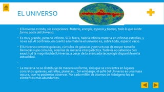 EL UNIVERSO
 El Universo es todo, sin excepciones. Materia, energía, espacio y tiempo, todo lo que existe
forma parte delUniverso.
 Es muy grande, pero no infinito. Si lo fuera, habría infinita materia en infinitas estrellas, y
no es así.Al contrario: en cuanto a la materia el universo es, sobre todo, espacio vacío.
 El Universo contiene galaxias, cúmulos de galaxias y estructuras de mayor tamaño
llamadas supe cúmulos, además de materia intergaláctica.Todavía no sabemos con
exactitud la magnitud del Universo, a pesar de la avanzada tecnología disponible en la
actualidad.

 La materia no se distribuye de manera uniforme, sino que se concentra en lugares
concretos: galaxias, estrellas, planetas... Sin embargo, el 90% del Universo es una masa
oscura, que no podemos observar. Por cada millón de átomos de hidrógeno los 10
elementos más abundantes.
 