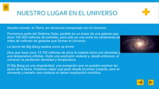 NUESTRO LUGAR EN EL UNIVERSO
Nuestro mundo, la Tierra, es minúsculo comparado con el Universo.
Formamos parte del Sistema Solar, perdido en un brazo de una galaxia que
tiene 100.000 millones de estrellas, pero sólo es una entre los centenares de
miles de millones de galaxias que forman el Universo.
La teoría del Big Bang explica cómo se formó
Dice que hace unos 13.700 millones de años la materia tenía una densidad y
una temperatura infinitas. Hubo una explosión violenta y, desde entonces, el
universo va perdiendo densidad y temperatura.
El Big Bang es una singularidad, una excepción que no pueden explicar las
leyes de la física. Podemos saber qué pasó desde el primer instante, pero el
momento y tamaño cero todavía no tienen explicación científica.
 