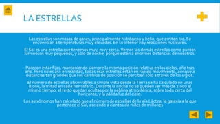 LA ESTRELLAS
Las estrellas son masas de gases, principalmente hidrógeno y helio, que emiten luz. Se
encuentran a temperaturas muy elevadas. En su interior hay reacciones nucleares.
El Sol es una estrella que tenemos muy, muy cerca.Vemos las demás estrellas como puntos
luminosos muy pequeños, y sólo de noche, porque están a enormes distancias de nosotros.
Parecen estar fijas, manteniendo siempre la misma posición relativa en los cielos, año tras
año. Pero no es así; en realidad, todas esas estrellas están en rápido movimiento, aunque a
distancias tan grandes que sus cambios de posición se perciben sólo a través de los siglos.
El número de estrellas observables a simple vista desde laTierra se ha calculado en unas
8.000, la mitad en cada hemisferio. Durante la noche no se pueden ver más de 2.000 al
mismo tiempo, el resto quedan ocultas por la neblina atmosférica, sobre todo cerca del
horizonte, y la pálida luz del cielo.
Los astrónomos han calculado que el número de estrellas de laVía Láctea, la galaxia a la que
pertenece el Sol, asciende a cientos de miles de millones
 