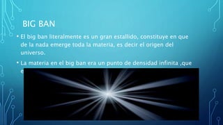 BIG BAN
• El big ban literalmente es un gran estallido, constituye en que
de la nada emerge toda la materia, es decir el origen del
universo.
• La materia en el big ban era un punto de densidad infinita ,que
en un momento dado explota.
 