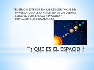 *
*EL ESPACIO EXTERIOR SON LAS REGIONES VACIAS DEL
UNIVERSO FUERA DE LA ATMOSFERA DE LOS CUERPOS
CELESTES. CONTIENE GAS HIDROGENO Y
RADIOACION ELECTROMAGNETICA
 