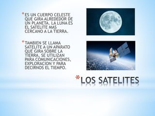 *
*ES UN CUERPO CELESTE
QUE GIRA ALREDEDOR DE
UN PLANETA. LA LUNA ES
EL SATELITE MAS
CERCANO A LA TIERRA.
*TAMBIEN SE LLAMA
SATELITE A UN APARATO
QUE GIRA SOBRE LA
TIERRA, SE UTILIZAN
PARA COMUNICACIONES,
EXPLORACION Y PARA
DECIRNOS EL TIEMPO.
 