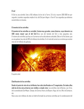 El sol
El Sol es una estrella. Está a 150 millones de km de la Tierra. Si la luz recorre 300 000 km por
segundo, ¿cuántos segundos emplea la luz del Sol para llegar a Tierra? Los segundos que obtienes
conviértelos en minutos.
El tamaño de las estrellas
El tamaño de las estrellas es variable. Existenmuy grandes, como Antares, cuyo diámetro es
480 veces mayor que el del Sol.Otras son del tamaño del Sol o más pequeñas aún.
El número de estrellas que hay en el universo no ha sido todavía calculado.Sólo en la Vía Láctea, que
es una galaxia, hay más de 100 milmillones de estrellas. En elresto del universo se estima que existan
más de mil millones de galaxias.
Erupción solar
Clasificación de las estrellas
Desde el punto de vista de su brillantez han sido clasificadas en 21 magnitudes. De todas ellas
sólo las de las seis primeras son visibles a simple vista. Las estrellas más brillantes, son: Sirio,
de la constelación Can Mayor, Cánope, de Carina; Arturo, de Boyero; Vega, de Lira; Alfa, de Centauro;
etc.
Hace unos cien millones de años se habría formado las primeras estrellas por la condensación del
 