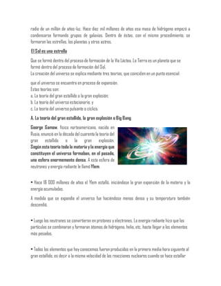radio de un millón de años-luz. Hace diez mil millones de años esa masa de hidrógeno empezó a
condensarse formando grupos de galaxias. Dentro de éstas, con el mismo procedimiento, se
formaron las estrellas, los planetas y otros astros.
El Sol es una estrella
Que se formó dentro del proceso de formación de la Vía Láctea. La Tierra es un planeta que se
formó dentro del proceso de formación del Sol.
La creación del universo se explica mediante tres teorías, que coinciden en un punto esencial:
que el universo se encuentra en proceso de expansión.
Estas teorías son:
a. La teoría del gran estallido o la gran explosión;
b. La teoría del universo estacionario; y
c. La teoría del universo pulsante o cíclico.
A. La teoría del gran estallido, la gran explosión o Big Bang
George Gamow, físico norteamericano, nacido en
Rusia, enunció en la década del cuarenta la teoría del
gran estallido o la gran explosión.
Según esta teoría toda la materia yla energía que
constituyen el universo formaban, en el pasado,
una esfera enormemente densa. A esta esfera de
neutrones y energía radiante le llamóYlem.
• Hace 18 000 millones de años el Ylem estalló, iniciándose la gran expansión de la materia y la
energía acumuladas.
A medida que se expandía el universo fue haciéndose menos denso y su temperatura también
descendió.
• Luego los neutrones se convirtieron en protones y electrones. La energía radiante hizo que las
partículas se combinaran y formaran átomos de hidrógeno, helio, etc. hasta llegar a los elementos
más pesados.
• Todos los elementos que hoy conocemos fueron producidos en la primera media hora siguiente al
gran estallido, es decir a la misma velocidad de las reacciones nucleares cuando se hace estallar
 