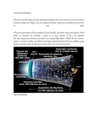 una bomba de hidrógeno.
• Durante unos 30 millones de años continuaron alejándose del centro inicial y el universo se enfrió.
Cuando la temperatura llegó a unos cien grados los átomos empezaron a combinarse para formar
un gas tenue.
• Ese gas tenue empezó a formar regiones de alta densidad, que dieron origen a las galaxias, de las
cuales se formaron las estrellas y, como en el caso nuestro, el Sol y los planetas.
Dos años después que enunciara esta teoría, sus colegas Ralph Alpher y Robert Herman, dieron a
conocer al mundo científico que habían encontrado evidencias directas del gran estallido, porque
captaron potentes ondas de radio que provenían de lo más remoto del universo.
Teoría del Big Bang
 