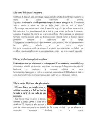 B. La Teoría del Universo Estacionario
Fred Hoyle, H. Bondi y T. Gold, cosmólogos ingleses, de la Universidad de Cambridge, enunciaron su
teoría del estado estacionario del universo.
Según ésta,el universo ha existido y existirá siempre. No tiene ni principio ni fin.“El universo es
más o menos el mismo no sólo en todas partes, sino en todo el tiempo”.
• Sin embargo, para mantenerse en estado de expansión, es preciso que se forme nueva materia.
Esta materia se crea espontáneamente de la nada y ejerce presión que fuerza al universo a
expandirse de continuo. La materia que se crea se condensa y forma galaxias. Las galaxias así
formadas llenan los espacios vacíos que deja la expansión y de esta manera la densidad espacial
permanece constante o estacionaria con el tiempo.
• Agrega que el universo ha estado expandiéndose sin cesar; pero nunca hubo una gran explosión ni
las galaxias volverán a su centro original.
Esta teoría, en opinión de notables astrónomos de actualidad, parece destinada a ser olvidada y que
en el futuro habrá que definir entre un universo pulsante o cíclico y uno en permanente expansión.
C. La teoría del universo pulsante u oscilante
Esta teoría sostiene que toda materia se está separando de una masa antes comprimida. Luego
disminuirá su velocidad, se detendrá y empezará a contraerse por la fuerza mutua de gravedad.
Finalmente se condensará y entonces estallará de nuevo.
La contracción y la expansión se realizan en un período aproximado de 60 000 millones de años. En
suma, toda la materia del universo se reagrupa para repetir una vez más su ciclo evolutivo.
3. La formación del sistema solar y los planetas
•ElSistema Solar y, por tanto los planetas,
satélites, cometas y el Sol, se habrían
formado a partir de una nube de gas
primigenia.
• Este tipo de nubes existen en el espacio,
conforme lo sostuvo Gerard P. Kuiper en la
década del 50. Algunas de ellas estarían a
punto de condensarse para formar estrellas (el Sol es una estrella). El gas en referencia se
encontraba tenuemente distribuido en el espacio.
 