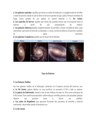 a. Las galaxias espirales: aquellas que tienen un núcleo formado por un conglomerado de estrellas
y material cósmico, desde el cual se abren en brazos espirales de gas y polvo. Parecen remolinos de
fuego. Como ejemplo de una galaxia en espiral tenemos a la Vía Láctea.
b. Las espirales de barras: aquéllas que tienen dos grandes brazos que se proyectan hacia el
exterior, a partir de una concentración de materia.
c. Las galaxias elípticas:aquellas conglomeraciones de estrellas y menor cantidad de polvo y gas
interestelar, que tienen la forma de un elipsoide o, a veces, una forma esférica. Se parecen a pelotas
de goma luminosas.
d. Las galaxias irregulares:aquéllas que no tienen forma definida.
Tipos de Galaxias
2. Las Galaxias Visibles
Las tres galaxias visibles sin el telescopio, existentes en el espacio cercano del universo, son:
a. La Vía Láctea, galaxia elíptica, en cuya periferia se encuentra el Sol y todo su sistema.
b. La galaxia de Andrómeda, situada a más de dos millones de años-luz. Gira como contrapeso de
la Vía Láctea. Tiene siete brazos espirales, conformada por estrellas jóvenes ydos pequeñas galaxias
elípticas que gravitan como si fueran sus satélites.
c. Las nubes de Magallanes, que aparecen formando dos porciones de estrellas y material
interestelar, observables desde el hemisferio sur.
3. La Vía Láctea
 