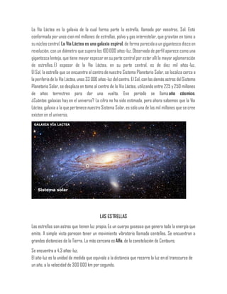La Vía Láctea es la galaxia de la cual forma parte la estrella, llamada por nosotros, Sol. Está
conformada por unos cien mil millones de estrellas, polvo y gas interestelar, que gravitan en tomo a
su núcleo central. La Vía Láctea es una galaxia espiral, de forma parecida a un gigantesco disco en
revolución, con un diámetro que supera los 100 000 años-luz.Observada de perfil aparece como una
gigantesca lenteja, que tiene mayor espesor en su parte central por estar allí la mayor aglomeración
de estrellas.El espesor de la Vía Láctea, en su parte central, es de diez mil años-luz.
El Sol, la estrella que se encuentra al centro denuestro Sistema Planetario Solar, se localiza cerca a
la periferia de la Vía Láctea, unos 33 000 años-luz delcentro. ElSol, con los demás astros delSistema
Planetario Solar, se desplaza en tomo al centro de la Vía Láctea, utilizando entre 225 y 250 millones
de años terrestres para dar una vuelta. Ese período se llamaaño cósmico.
¿Cuántas galaxias hay en el universo? La cifra no ha sido estimada, pero ahora sabemos que la Vía
Láctea, galaxia a la que pertenece nuestro Sistema Solar, es sólo una de las mil millones que se cree
existen en el universo.
LAS ESTRELLAS
Las estrellas son astros que tienen luz propia.Es un cuerpo gaseoso que genera toda la energía que
emite. A simple vista parecen tener un movimiento vibratorio llamado centelleo. Se encuentran a
grandes distancias de la Tierra. La más cercana esAlfa, de la constelación de Centauro.
Se encuentra a 4,3 años-luz.
El año-luz es la unidad de medida que equivale a la distancia que recorre la luz en el transcurso de
un año, a la velocidad de 300 000 km por segundo.
 