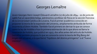 Georges Lemaître
Joven Georges Henri Joseph Édouard Lemaître (17 de julio de 1894 - 20 de junio de
1966) fue un sacerdote belga, astrónomo y profesor de física en la sección francesa
de la Universidad Católica de Lovaina. Fue el primer académico conocido en
proponer la teoría de la expansión del universo, ampliamente atribuida de forma
incorrecta a Edwin Hubble.También fue el primero en derivar lo que se conoce
como la ley de Hubble e hizo la primera estimación de lo que ahora se llama la
constante de Hubble, que publicó en 1927, dos años antes del artículo de Hubble.
Lemaître también propuso lo que se conocería como la teoría del Big Bang del
origen del universo, a la que llamó “hipótesis del átomo primigenio” o el “huevo
cósmico”
 