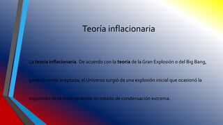 Teoría inflacionaria
La teoría inflacionaria. De acuerdo con la teoría de la Gran Explosión o del Big Bang,
generalmente aceptada, el Universo surgió de una explosión inicial que ocasionó la
expansión de la materia desde un estado de condensación extrema.
 