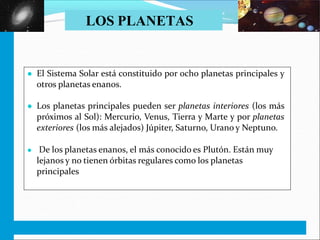 º
EL UNIVERSO. EL SISTEMA SOLAR. C.M. 5
● El Sistema Solar está constituido por ocho planetas principales y
otros planetas enanos.
● Los planetas principales pueden ser planetas interiores (los más
próximos al Sol): Mercurio, Venus, Tierra y Marte y por planetas
exteriores (los más alejados) Júpiter, Saturno, Urano y Neptuno.
● De los planetas enanos, el más conocido es Plutón. Están muy
lejanos y no tienen órbitas regulares como los planetas
principales
LOS PLANETAS
 