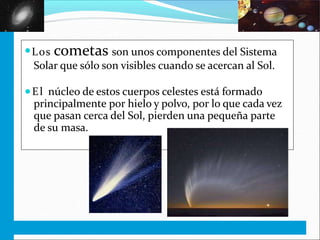 ●Los cometas son unos componentes del Sistema
Solar que sólo son visibles cuando se acercan al Sol.
●El núcleo de estos cuerpos celestes está formado
principalmente por hielo y polvo, por lo que cada vez
que pasan cerca del Sol, pierden una pequeña parte
de su masa.
 
