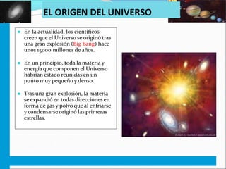 EL ORIGEN DEL UNIVERSO
● En la actualidad, los científicos
creen que el Universo se originó tras
una gran explosión (Big Bang) hace
unos 15000 millones de años.
● En un principio, toda la materia y
energía que componen el Universo
habrían estado reunidas en un
punto muy pequeño y denso.
● Tras una gran explosión, la materia
se expandió en todas direcciones en
forma de gas y polvo que al enfriarse
y condensarse originó las primeras
estrellas.
 