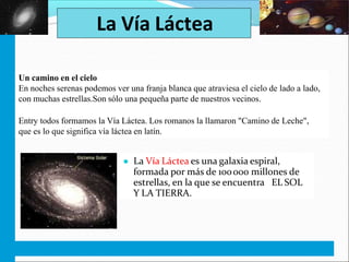 EL UNIVERSO. EL SISTEMA SOLAR. C.M. 5º
La Vía Láctea
Un camino en el cielo
En noches serenas podemos ver una franja blanca que atraviesa el cielo de lado a lado,
con muchas estrellas.Son sólo una pequeña parte de nuestros vecinos.
Entry todos formamos la Vía Láctea. Los romanos la llamaron "Camino de Leche",
que es lo que significa vía láctea en latín.
● La Vía Láctea es una galaxia espiral,
formada por más de 100000 millones de
estrellas, en la que se encuentra EL SOL
Y LA TIERRA.
 