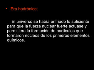 Era hadrónica : El universo se había enfriado lo suficiente para que la fuerza nuclear fuerte actuase y permitiera la formación de partículas que formaron núcleos de los primeros elementos químicos. 