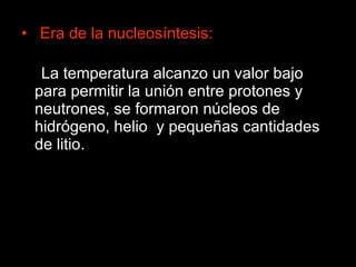 Era de la nucleosíntesis: La temperatura alcanzo un valor bajo para permitir la unión entre protones y neutrones, se formaron núcleos de hidrógeno, helio  y pequeñas cantidades de litio. 