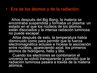 Era de los átomos y de la radiación: Años después del Big Bang, la materia se encontraba suspendida y formaba un plasma: un estado en el que los núcleos de los átomos están disociados y la intensa radiación luminosa no puede escapar. Años después de esto, la temperatura había disminuido como para permitir que la fuerza electromagnética actuase e hiciese la asociación entre núcleos, apareciendo axial, los primeros átomos de hidrógeno, helio y litio. Cuando los electrones se combinaron el universo se volvió transparente y permitió que la radiación luminosa pasara a través de la materia atómica. 