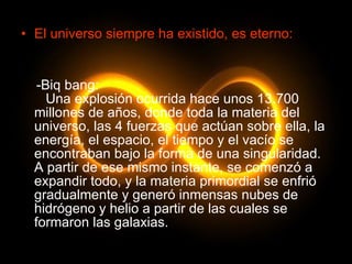 El universo siempre ha existido, es eterno: -Biq bang:   Una explosión ocurrida hace unos 13.700 millones de años, donde toda la materia del universo, las 4 fuerzas que actúan sobre ella, la energía, el espacio, el tiempo y el vacío se encontraban bajo la forma de una singularidad. A partir de ese mismo instante, se comenzó a expandir todo, y la materia primordial se enfrió gradualmente y generó inmensas nubes de hidrógeno y helio a partir de las cuales se formaron las galaxias. 
