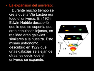 La expansión del universo: Durante mucho tiempo se creía que la Vía Láctea era todo el universo. En 1924 Edwin Hubble descubrió que lo que se suponía que eran nebulosas lejanas, en realidad eran galaxias similares a la nuestra. Este mismo astrónomo, descubrió en 1929 que unas galaxias se alejan de otras, es decir, que el universo se expande. 