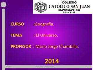 CURSO :Geografía.
TEMA : El Universo.
PROFESOR : Mario Jorge Chambilla.
2014
11/03/2014 PROF: MRIO JORGE CHAMBILLA 1
 