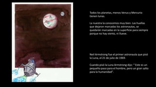 Todos los planetas, menos Venus y Mercurio
tienen lunas.
La nuestra la conocemos muy bien. Las huellas
que dejaron marcadas los astronautas, se
quedarán marcadas en la superficie para siempre
porque no hay viento, ni llueve.
Neil Armstrong fue el primer astronauta que pisó
la Luna, el 21 de julio de 1969.
Cuando pisó la Luna Armstrong dijo: “ Este es un
pequeño paso para el hombre, pero un gran salto
para la humanidad”.
 