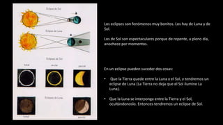 Los eclipses son fenómenos muy bonitos. Los hay de Luna y de
Sol.
Los de Sol son espectaculares porque de repente, a pleno día,
anochece por momentos.
En un eclipse pueden suceder dos cosas:
• Que la Tierra quede entre la Luna y el Sol, y tendremos un
eclipse de Luna (La Tierra no deja que el Sol ilumine La
Luna).
• Que la Luna se interponga entre la Tierra y el Sol,
ocultándonoslo. Entonces tendremos un eclipse de Sol.
 
