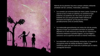 Además de los planetas hay otros cuerpos celestes orbitando
alrededor del Sol: cometas, meteroides, asteroides…
• Los cometas son enormes bolas de nieve y polvo. Cuando se
acercan al sol, la nieve se calienta y se convierte en gas
brillante y los podemos ver. Son como un punto muy
brillante con una cola que puede medir millones de
kilómetros de longitud. Los hay que nos visitan
periódicamente como el cometa Halley.
• Los meteroides generalmente son restos de cola de cometa.
Algunos al rozar con la atmósfera terrestre se incendian
dejando en el cielo nocturno una línea de luz. Entonces los
llamamos meteoros o estrellas fugaces. Los que llegan a
colisionar con la superficie terrestre se llaman meteoritos.
• Los asteroides son como planetas minúsculos. La mayoría se
encuentran entre las órbitas de Marte y Júpiter. Los
científicos creen que son trozos de un planeta que no habría
conseguido formarse.
 