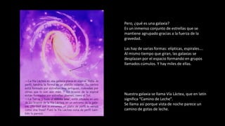 Pero, ¿qué es una galaxia?
Es un inmenso conjunto de estrellas que se
mantiene agrupado gracias a la fuerza de la
gravedad.
Las hay de varias formas: elípticas, espirales….
Al mismo tiempo que giran, las galaxias se
desplazan por el espacio formando en grupos
llamados cúmulos. Y hay miles de ellas.
Nuestra galaxia se llama Vía Láctea, que en latín
significa “Camino de Leche”.
Se llama así porque vista de noche parece un
camino de gotas de leche.
 