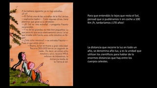 Para que entendáis lo lejos que resta el Sol,
pensad que si pudiéramos ir en coche a 100
Km /h, tardaríamos ¡170 años!
La distancia que recorre la luz en todo un
año, se denomina año-luz, y es la unidad que
utilizan los científicos para hablar de la
enormes distancias que hay entre los
cuerpos celestes.
 