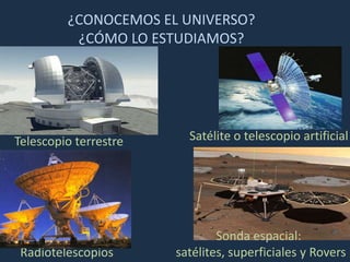 ¿CONOCEMOS EL UNIVERSO?
          ¿CÓMO LO ESTUDIAMOS?




Telescopio terrestre     Satélite o telescopio artificial




                               Sonda espacial:
 Radiotelescopios      satélites, superficiales y Rovers
 