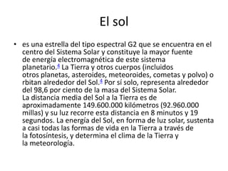 El sol
• es una estrella del tipo espectral G2 que se encuentra en el
  centro del Sistema Solar y constituye la mayor fuente
  de energía electromagnética de este sistema
  planetario.4 La Tierra y otros cuerpos (incluidos
  otros planetas, asteroides, meteoroides, cometas y polvo) o
  rbitan alrededor del Sol.4 Por sí solo, representa alrededor
  del 98,6 por ciento de la masa del Sistema Solar.
  La distancia media del Sol a la Tierra es de
  aproximadamente 149.600.000 kilómetros (92.960.000
  millas) y su luz recorre esta distancia en 8 minutos y 19
  segundos. La energía del Sol, en forma de luz solar, sustenta
  a casi todas las formas de vida en la Tierra a través de
  la fotosíntesis, y determina el clima de la Tierra y
  la meteorología.
 