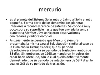 mercurio
• es el planeta del Sistema Solar más próximo al Sol y el más
  pequeño. Forma parte de los denominados planetas
  interiores o rocosos y carece de satélites. Se conocía muy
  poco sobre su superficie hasta que fue enviada la sonda
  planetaria Mariner 10 y se hicieron observaciones
  con radares y radiotelescopios.
• Antiguamente se pensaba que Mercurio siempre
  presentaba la misma cara al Sol, situación similar al caso de
  la Luna con la Tierra; es decir, que su periodo
  de rotación era igual a su periodo de traslación, ambos de
  88 días. Sin embargo, en 1965,se mandaron impulsos de
  radar hacia Mercurio, con lo cual quedó definitivamente
  demostrado que su periodo de rotación era de 58.7 días, lo
  cual es 2/3 de su periodo de traslación.
 