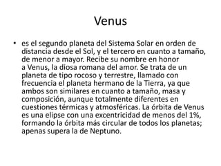 Venus
• es el segundo planeta del Sistema Solar en orden de
  distancia desde el Sol, y el tercero en cuanto a tamaño,
  de menor a mayor. Recibe su nombre en honor
  a Venus, la diosa romana del amor. Se trata de un
  planeta de tipo rocoso y terrestre, llamado con
  frecuencia el planeta hermano de la Tierra, ya que
  ambos son similares en cuanto a tamaño, masa y
  composición, aunque totalmente diferentes en
  cuestiones térmicas y atmosféricas. La órbita de Venus
  es una elipse con una excentricidad de menos del 1%,
  formando la órbita más circular de todos los planetas;
  apenas supera la de Neptuno.
 
