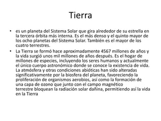 Tierra
• es un planeta del Sistema Solar que gira alrededor de su estrella en
  la tercera órbita más interna. Es el más denso y el quinto mayor de
  los ocho planetas del Sistema Solar. También es el mayor de los
  cuatro terrestres.
• La Tierra se formó hace aproximadamente 4567 millones de años y
  la vida surgió unos mil millones de años después. Es el hogar de
  millones de especies, incluyendo los seres humanos y actualmente
  el único cuerpo astronómico donde se conoce la existencia de vida.
  La atmósfera y otras condiciones abióticas han sido alteradas
  significativamente por la biosfera del planeta, favoreciendo la
  proliferación de organismos aerobios, así como la formación de
  una capa de ozono que junto con el campo magnético
  terrestre bloquean la radiación solar dañina, permitiendo así la vida
  en la Tierra
 