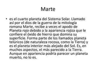 Marte
• es el cuarto planeta del Sistema Solar. Llamado
  así por el dios de la guerra de la mitología
  romana Marte, recibe a veces el apodo de
  Planeta rojo debido a la apariencia rojiza que le
  confiere el óxido de hierro que domina su
  superficie. Forma parte de los llamados planeta
  telúricos (de naturaleza rocosa, como la Tierra) y
  es el planeta interior más alejado del Sol. Es, en
  muchos aspectos, el más parecido a la Tierra.
  Aunque en apariencia podría parecer un planeta
  muerto, no lo es.
 
