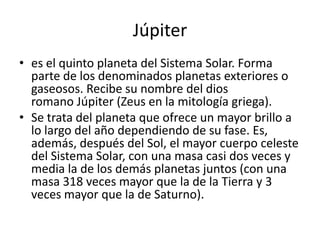Júpiter
• es el quinto planeta del Sistema Solar. Forma
  parte de los denominados planetas exteriores o
  gaseosos. Recibe su nombre del dios
  romano Júpiter (Zeus en la mitología griega).
• Se trata del planeta que ofrece un mayor brillo a
  lo largo del año dependiendo de su fase. Es,
  además, después del Sol, el mayor cuerpo celeste
  del Sistema Solar, con una masa casi dos veces y
  media la de los demás planetas juntos (con una
  masa 318 veces mayor que la de la Tierra y 3
  veces mayor que la de Saturno).
 