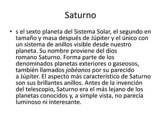 Saturno
• s el sexto planeta del Sistema Solar, el segundo en
  tamaño y masa después de Júpiter y el único con
  un sistema de anillos visible desde nuestro
  planeta. Su nombre proviene del dios
  romano Saturno. Forma parte de los
  denominados planetas exteriores o gaseosos,
  también llamados jobéanos por su parecido
  a Júpiter. El aspecto más característico de Saturno
  son sus brillantes anillos. Antes de la invención
  del telescopio, Saturno era el más lejano de los
  planetas conocidos y, a simple vista, no parecía
  luminoso ni interesante.
 