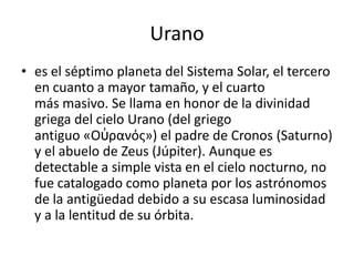 Urano
• es el séptimo planeta del Sistema Solar, el tercero
  en cuanto a mayor tamaño, y el cuarto
  más masivo. Se llama en honor de la divinidad
  griega del cielo Urano (del griego
  antiguo «Οὐρανός») el padre de Cronos (Saturno)
  y el abuelo de Zeus (Júpiter). Aunque es
  detectable a simple vista en el cielo nocturno, no
  fue catalogado como planeta por los astrónomos
  de la antigüedad debido a su escasa luminosidad
  y a la lentitud de su órbita.
 