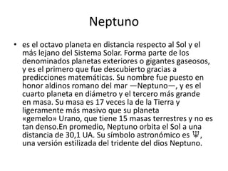 Neptuno
• es el octavo planeta en distancia respecto al Sol y el
  más lejano del Sistema Solar. Forma parte de los
  denominados planetas exteriores o gigantes gaseosos,
  y es el primero que fue descubierto gracias a
  predicciones matemáticas. Su nombre fue puesto en
  honor aldinos romano del mar —Neptuno—, y es el
  cuarto planeta en diámetro y el tercero más grande
  en masa. Su masa es 17 veces la de la Tierra y
  ligeramente más masivo que su planeta
  «gemelo» Urano, que tiene 15 masas terrestres y no es
  tan denso.En promedio, Neptuno orbita el Sol a una
  distancia de 30,1 UA. Su símbolo astronómico es ♆,
  una versión estilizada del tridente del dios Neptuno.
 