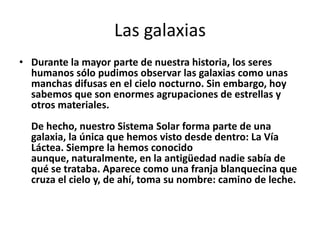 Las galaxias
• Durante la mayor parte de nuestra historia, los seres
  humanos sólo pudimos observar las galaxias como unas
  manchas difusas en el cielo nocturno. Sin embargo, hoy
  sabemos que son enormes agrupaciones de estrellas y
  otros materiales.
  De hecho, nuestro Sistema Solar forma parte de una
  galaxia, la única que hemos visto desde dentro: La Vía
  Láctea. Siempre la hemos conocido
  aunque, naturalmente, en la antigüedad nadie sabía de
  qué se trataba. Aparece como una franja blanquecina que
  cruza el cielo y, de ahí, toma su nombre: camino de leche.
 